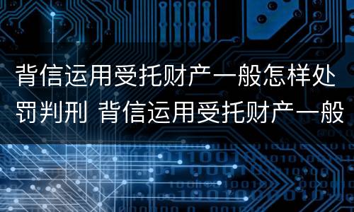 背信运用受托财产一般怎样处罚判刑 背信运用受托财产一般怎样处罚判刑的