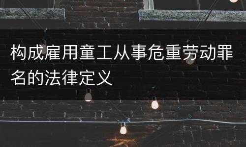 构成雇用童工从事危重劳动罪名的法律定义