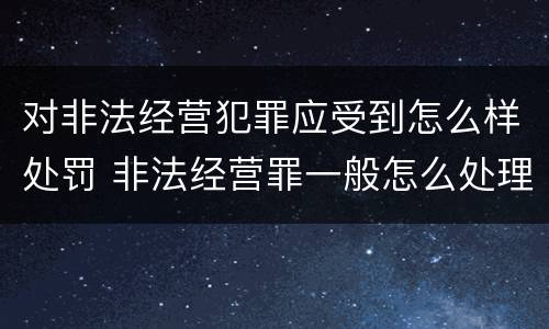 对非法经营犯罪应受到怎么样处罚 非法经营罪一般怎么处理