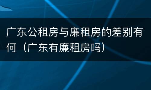 广东公租房与廉租房的差别有何（广东有廉租房吗）