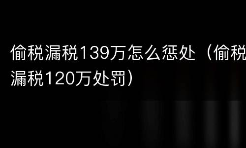 偷税漏税139万怎么惩处（偷税漏税120万处罚）