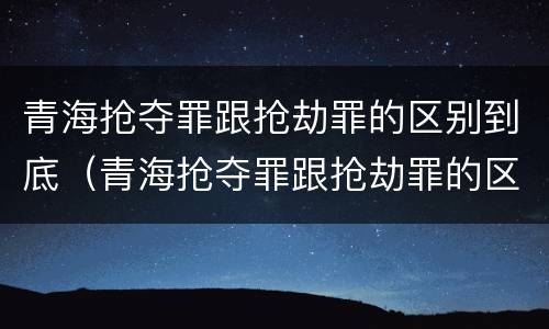 青海抢夺罪跟抢劫罪的区别到底（青海抢夺罪跟抢劫罪的区别到底在哪）