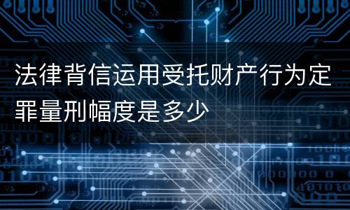 法律背信运用受托财产行为定罪量刑幅度是多少