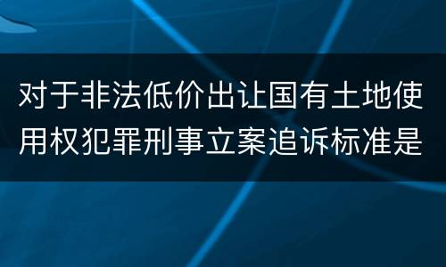 对于非法低价出让国有土地使用权犯罪刑事立案追诉标准是怎么样规定