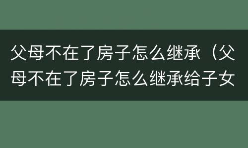 父母不在了房子怎么继承（父母不在了房子怎么继承给子女）