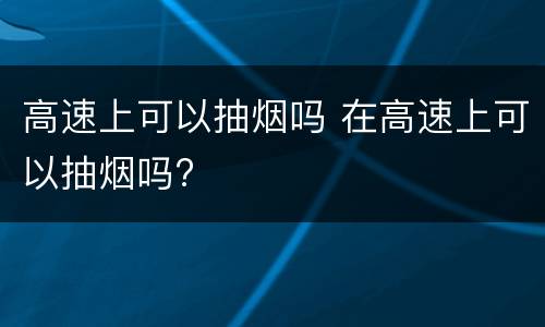 高速上可以抽烟吗 在高速上可以抽烟吗?