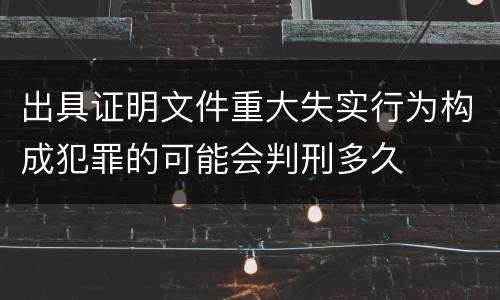 出具证明文件重大失实行为构成犯罪的可能会判刑多久