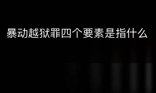 暴动越狱罪四个要素是指什么