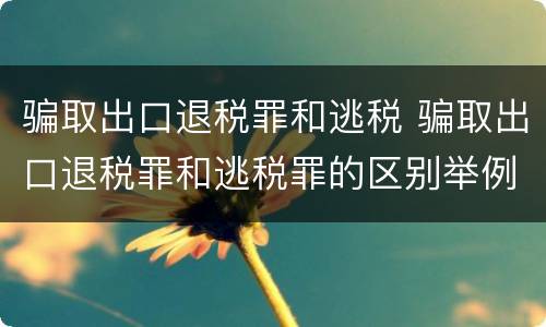 骗取出口退税罪和逃税 骗取出口退税罪和逃税罪的区别举例说明