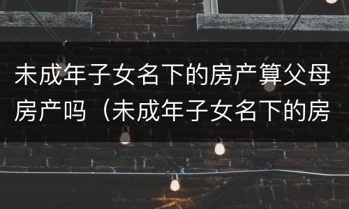 未成年子女名下的房产算父母房产吗（未成年子女名下的房产算父母房产吗怎么算）