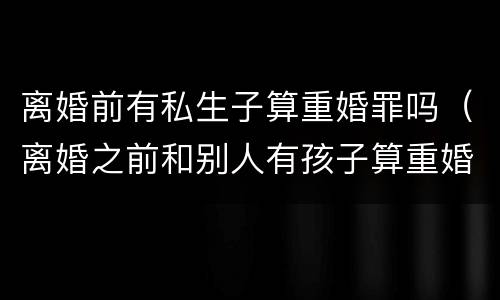离婚前有私生子算重婚罪吗（离婚之前和别人有孩子算重婚罪吗）