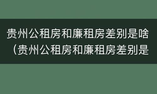 贵州公租房和廉租房差别是啥（贵州公租房和廉租房差别是啥意思）