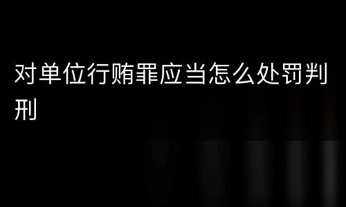 对单位行贿罪应当怎么处罚判刑