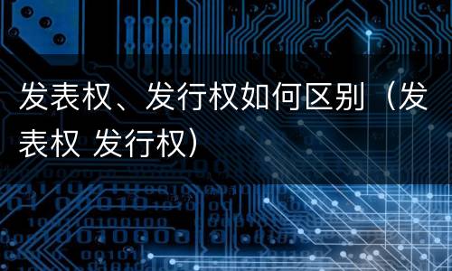 发表权、发行权如何区别（发表权 发行权）