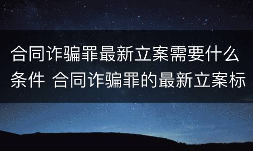 合同诈骗罪最新立案需要什么条件 合同诈骗罪的最新立案标准