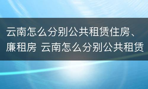 云南怎么分别公共租赁住房、廉租房 云南怎么分别公共租赁住房,廉租房和住宅