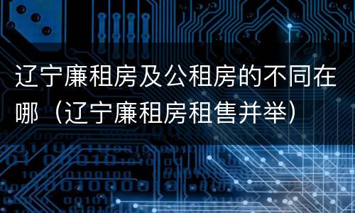 辽宁廉租房及公租房的不同在哪（辽宁廉租房租售并举）