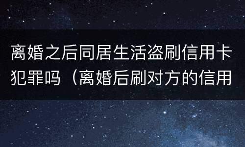 离婚之后同居生活盗刷信用卡犯罪吗（离婚后刷对方的信用卡犯法吗）