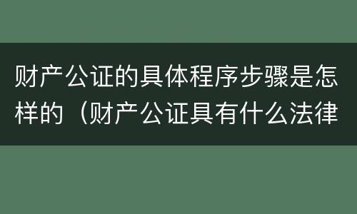 财产公证的具体程序步骤是怎样的（财产公证具有什么法律效力）