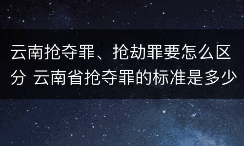 云南抢夺罪、抢劫罪要怎么区分 云南省抢夺罪的标准是多少?