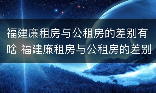 福建廉租房与公租房的差别有啥 福建廉租房与公租房的差别有啥不同