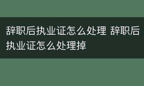 辞职后执业证怎么处理 辞职后执业证怎么处理掉