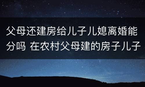 父母还建房给儿子儿媳离婚能分吗 在农村父母建的房子儿子离婚