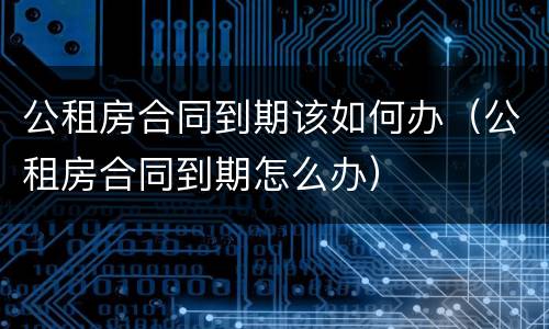 公租房合同到期该如何办（公租房合同到期怎么办）
