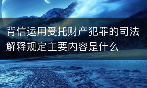 背信运用受托财产犯罪的司法解释规定主要内容是什么
