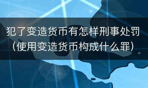 犯了变造货币有怎样刑事处罚（使用变造货币构成什么罪）