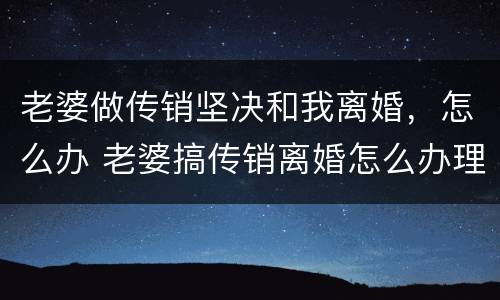 老婆做传销坚决和我离婚，怎么办 老婆搞传销离婚怎么办理