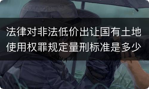 法律对非法低价出让国有土地使用权罪规定量刑标准是多少