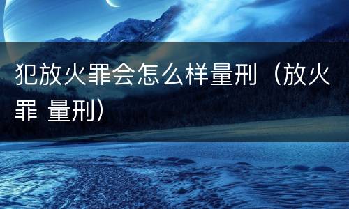 犯放火罪会怎么样量刑（放火罪 量刑）