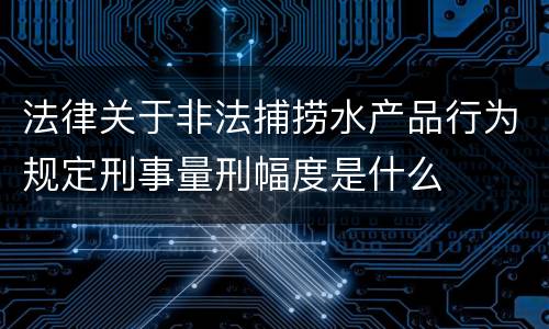 法律关于非法捕捞水产品行为规定刑事量刑幅度是什么