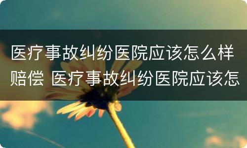 医疗事故纠纷医院应该怎么样赔偿 医疗事故纠纷医院应该怎么样赔偿呢