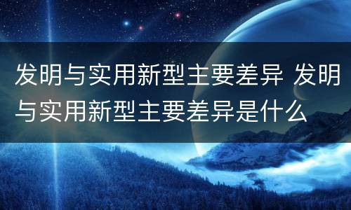 发明与实用新型主要差异 发明与实用新型主要差异是什么