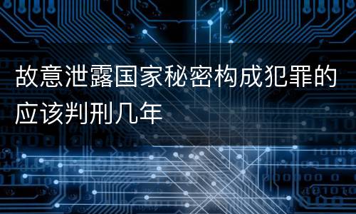 故意泄露国家秘密构成犯罪的应该判刑几年