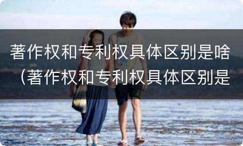 著作权和专利权具体区别是啥（著作权和专利权具体区别是啥呀）