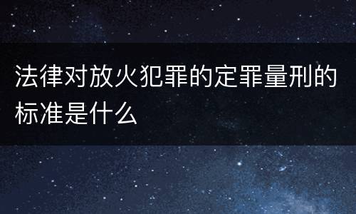 法律对放火犯罪的定罪量刑的标准是什么