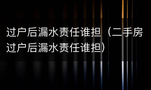 过户后漏水责任谁担（二手房过户后漏水责任谁担）