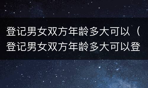 登记男女双方年龄多大可以（登记男女双方年龄多大可以登记）