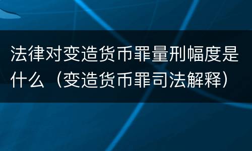 法律对变造货币罪量刑幅度是什么（变造货币罪司法解释）
