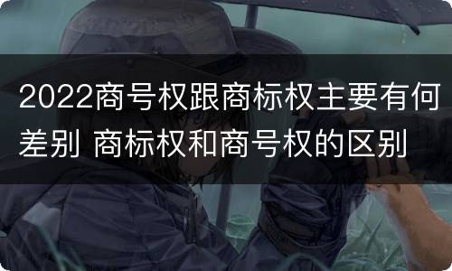 2022商号权跟商标权主要有何差别 商标权和商号权的区别