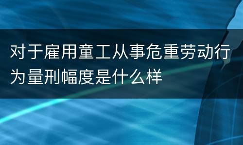 对于雇用童工从事危重劳动行为量刑幅度是什么样