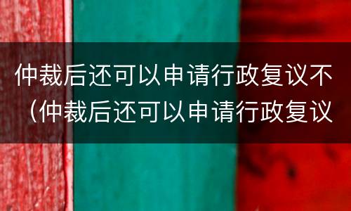 仲裁后还可以申请行政复议不（仲裁后还可以申请行政复议不）