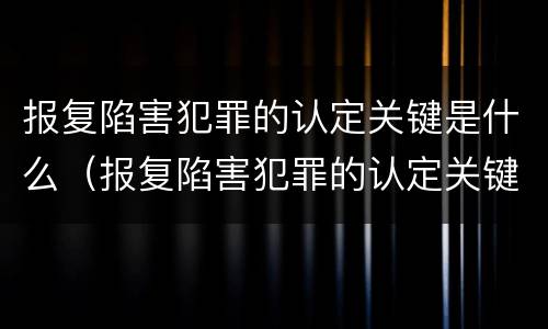 报复陷害犯罪的认定关键是什么(报复陷害犯罪的认定关键是什么问题)