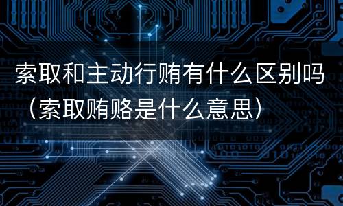 索取和主动行贿有什么区别吗（索取贿赂是什么意思）