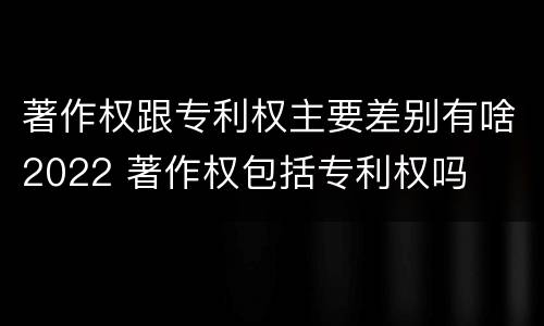 著作权跟专利权主要差别有啥2022 著作权包括专利权吗