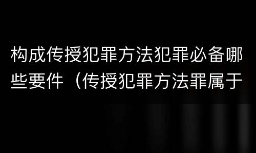 构成传授犯罪方法犯罪必备哪些要件（传授犯罪方法罪属于什么犯罪类型）