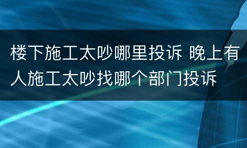 楼下施工太吵哪里投诉 晚上有人施工太吵找哪个部门投诉